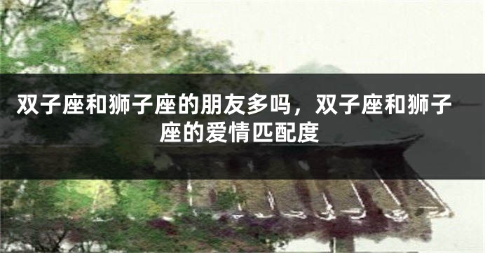 双子座和狮子座的朋友多吗，双子座和狮子座的爱情匹配度