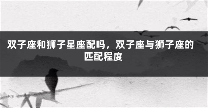 双子座和狮子星座配吗，双子座与狮子座的匹配程度
