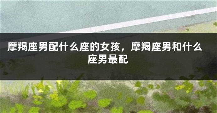 摩羯座男配什么座的女孩，摩羯座男和什么座男最配