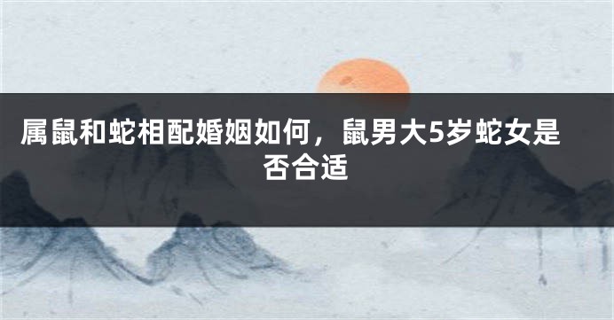 属鼠和蛇相配婚姻如何，鼠男大5岁蛇女是否合适