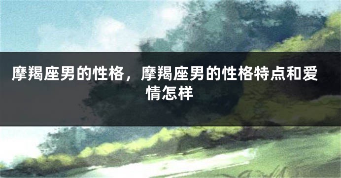 摩羯座男的性格，摩羯座男的性格特点和爱情怎样