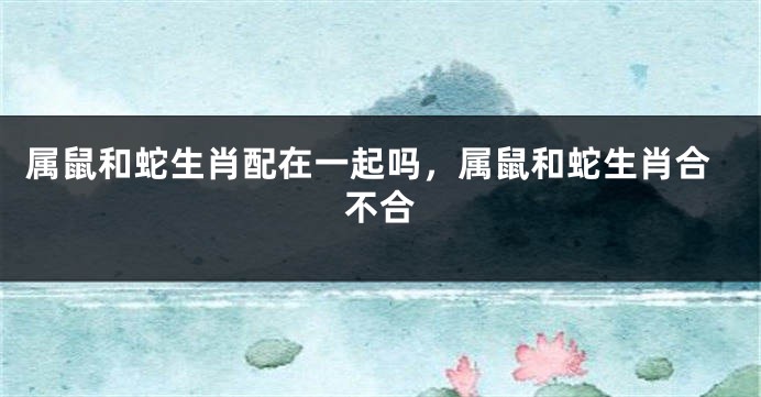 属鼠和蛇生肖配在一起吗，属鼠和蛇生肖合不合