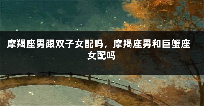 摩羯座男跟双子女配吗，摩羯座男和巨蟹座女配吗