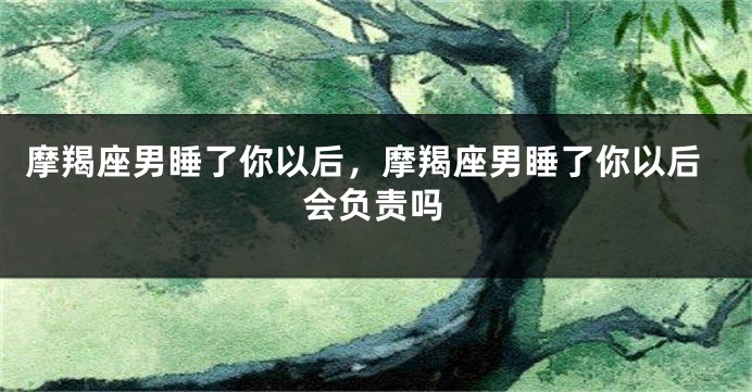 摩羯座男睡了你以后，摩羯座男睡了你以后会负责吗