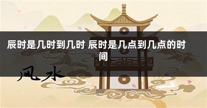 辰时是几时到几时 辰时是几点到几点的时间
