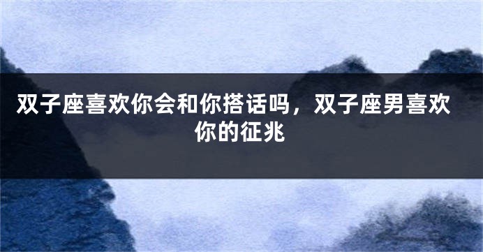 双子座喜欢你会和你搭话吗，双子座男喜欢你的征兆