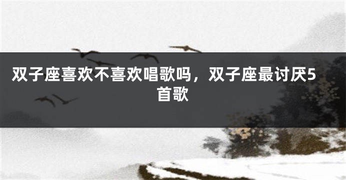 双子座喜欢不喜欢唱歌吗，双子座最讨厌5首歌
