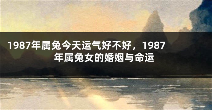1987年属兔今天运气好不好，1987年属兔女的婚姻与命运