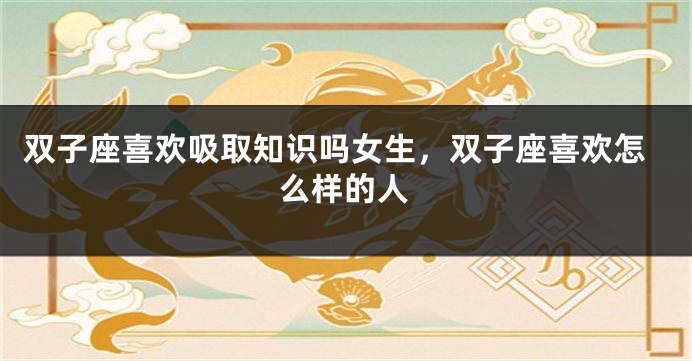 双子座喜欢吸取知识吗女生，双子座喜欢怎么样的人