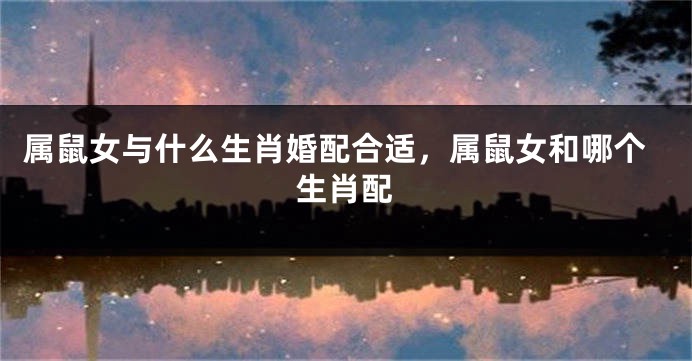 属鼠女与什么生肖婚配合适，属鼠女和哪个生肖配