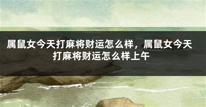 属鼠女今天打麻将财运怎么样，属鼠女今天打麻将财运怎么样上午