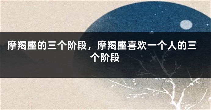 摩羯座的三个阶段，摩羯座喜欢一个人的三个阶段