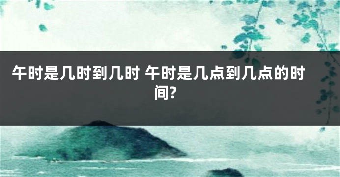 午时是几时到几时 午时是几点到几点的时间?