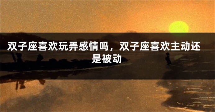 双子座喜欢玩弄感情吗，双子座喜欢主动还是被动