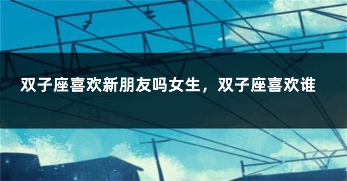 双子座喜欢新朋友吗女生，双子座喜欢谁