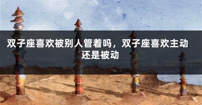 双子座喜欢被别人管着吗，双子座喜欢主动还是被动