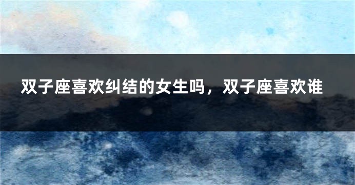 双子座喜欢纠结的女生吗，双子座喜欢谁