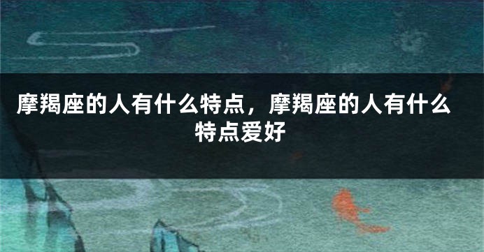 摩羯座的人有什么特点，摩羯座的人有什么特点爱好