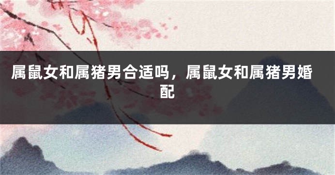 属鼠女和属猪男合适吗，属鼠女和属猪男婚配