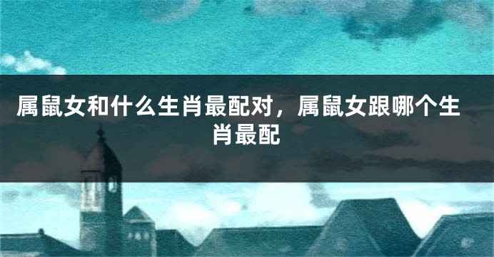 属鼠女和什么生肖最配对，属鼠女跟哪个生肖最配