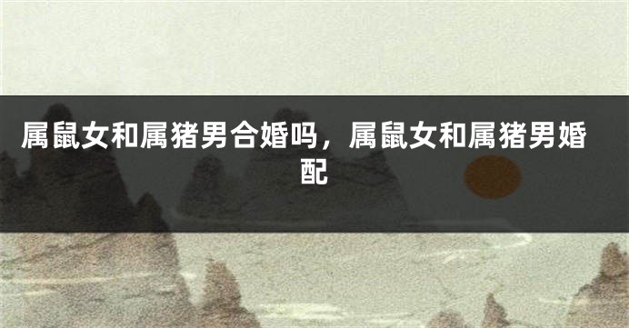 属鼠女和属猪男合婚吗，属鼠女和属猪男婚配
