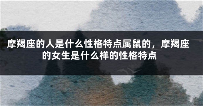 摩羯座的人是什么性格特点属鼠的，摩羯座的女生是什么样的性格特点