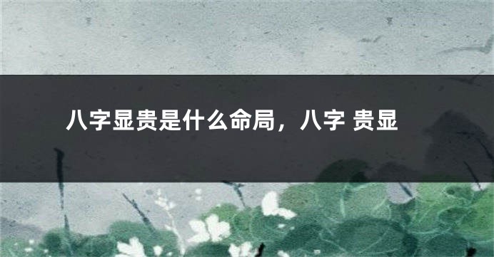 八字显贵是什么命局，八字 贵显