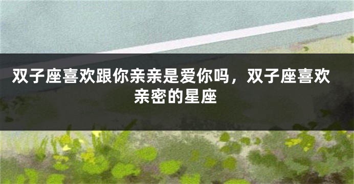 双子座喜欢跟你亲亲是爱你吗，双子座喜欢亲密的星座