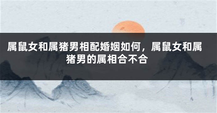 属鼠女和属猪男相配婚姻如何，属鼠女和属猪男的属相合不合