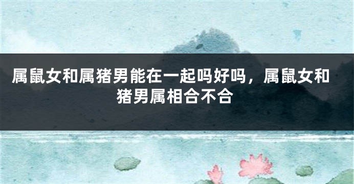 属鼠女和属猪男能在一起吗好吗，属鼠女和猪男属相合不合