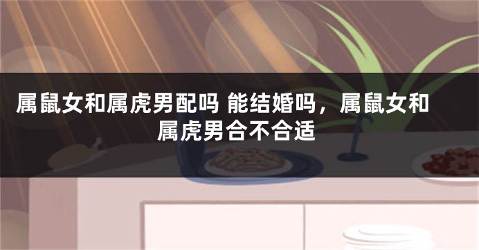 属鼠女和属虎男配吗 能结婚吗，属鼠女和属虎男合不合适