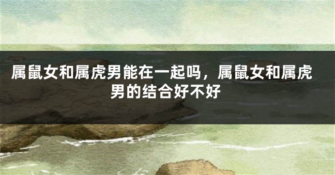 属鼠女和属虎男能在一起吗，属鼠女和属虎男的结合好不好