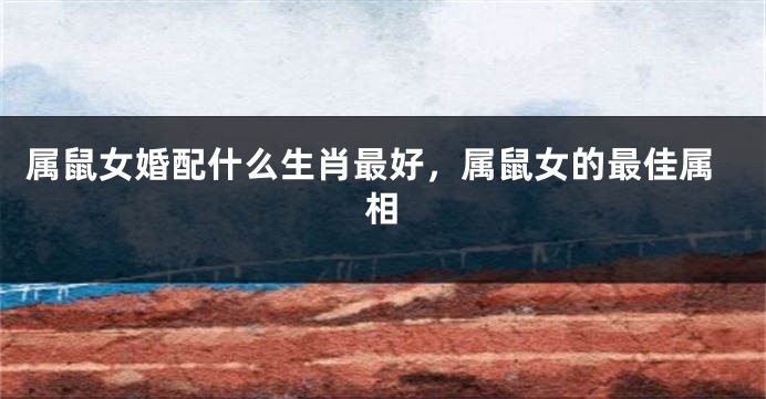 属鼠女婚配什么生肖最好，属鼠女的最佳属相