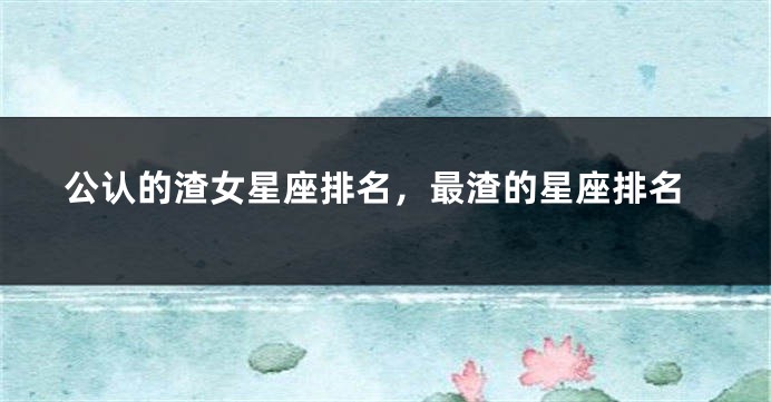 公认的渣女星座排名，最渣的星座排名