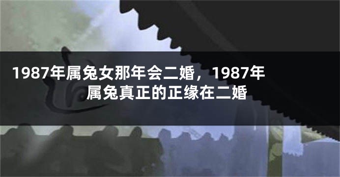 1987年属兔女那年会二婚，1987年属兔真正的正缘在二婚