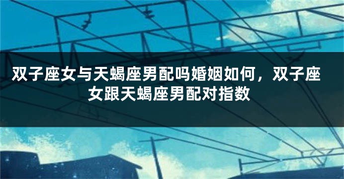 双子座女与天蝎座男配吗婚姻如何，双子座女跟天蝎座男配对指数