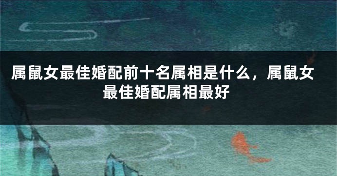 属鼠女最佳婚配前十名属相是什么,属鼠女最佳婚配属相最好