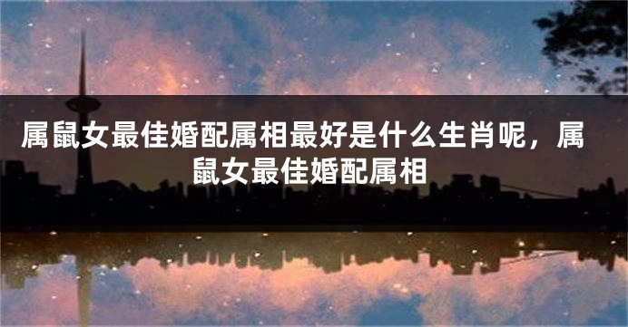 属鼠女最佳婚配属相最好是什么生肖呢,属鼠女最佳婚配属相