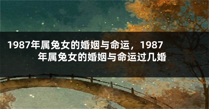 1987年属兔女的婚姻与命运，1987年属兔女的婚姻与命运过几婚