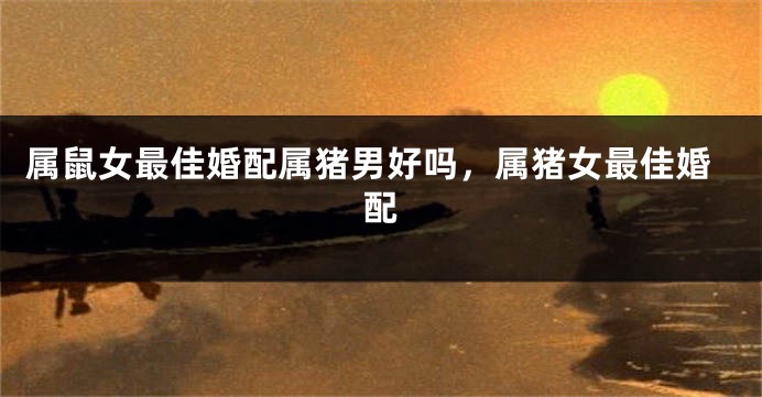 属鼠女最佳婚配属猪男好吗，属猪女最佳婚配