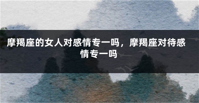 摩羯座的女人对感情专一吗，摩羯座对待感情专一吗