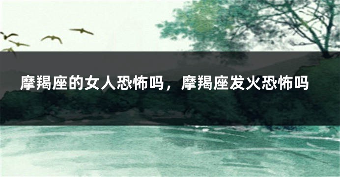 摩羯座的女人恐怖吗，摩羯座发火恐怖吗