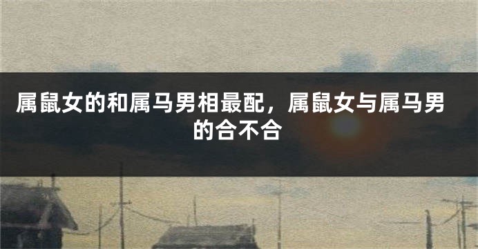 属鼠女的和属马男相最配，属鼠女与属马男的合不合