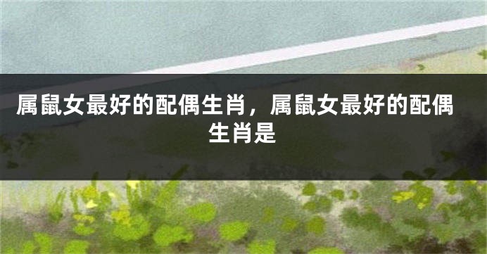属鼠女最好的配偶生肖，属鼠女最好的配偶生肖是