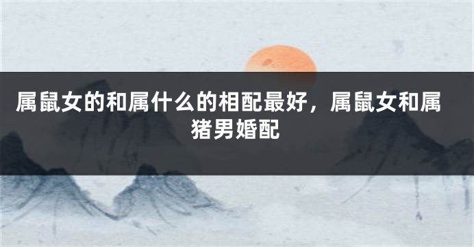 属鼠女的和属什么的相配最好，属鼠女和属猪男婚配