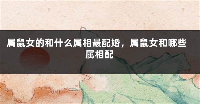 属鼠女的和什么属相最配婚，属鼠女和哪些属相配