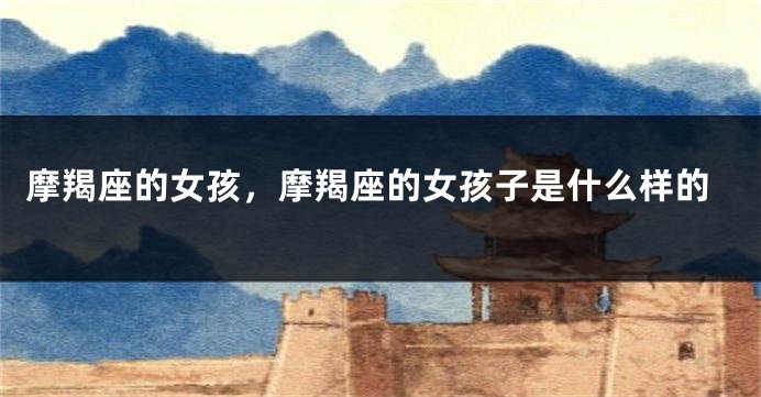 摩羯座的女孩，摩羯座的女孩子是什么样的