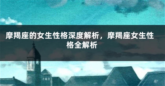 摩羯座的女生性格深度解析，摩羯座女生性格全解析