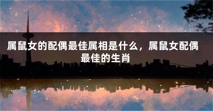 属鼠女的配偶最佳属相是什么，属鼠女配偶最佳的生肖