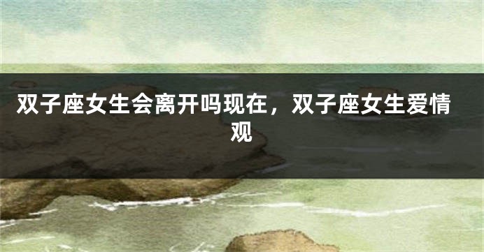 双子座女生会离开吗现在，双子座女生爱情观